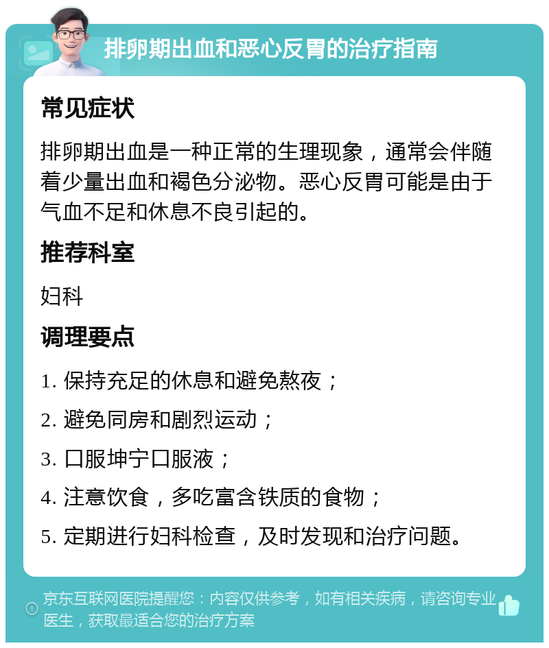 排卵期出血和恶心反胃的治疗指南 常见症状 排卵期出血是一种正常的生理现象，通常会伴随着少量出血和褐色分泌物。恶心反胃可能是由于气血不足和休息不良引起的。 推荐科室 妇科 调理要点 1. 保持充足的休息和避免熬夜； 2. 避免同房和剧烈运动； 3. 口服坤宁口服液； 4. 注意饮食，多吃富含铁质的食物； 5. 定期进行妇科检查，及时发现和治疗问题。