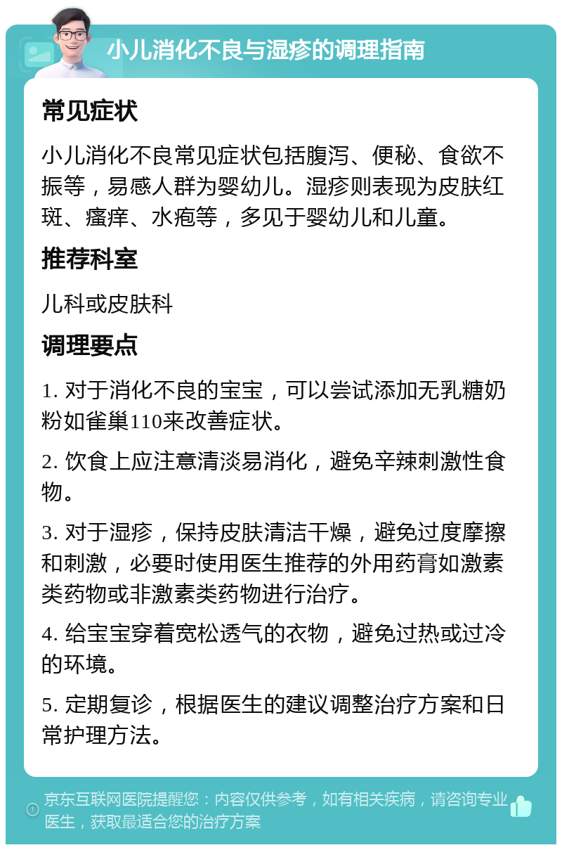 小儿消化不良与湿疹的调理指南 常见症状 小儿消化不良常见症状包括腹泻、便秘、食欲不振等，易感人群为婴幼儿。湿疹则表现为皮肤红斑、瘙痒、水疱等，多见于婴幼儿和儿童。 推荐科室 儿科或皮肤科 调理要点 1. 对于消化不良的宝宝，可以尝试添加无乳糖奶粉如雀巢110来改善症状。 2. 饮食上应注意清淡易消化，避免辛辣刺激性食物。 3. 对于湿疹，保持皮肤清洁干燥，避免过度摩擦和刺激，必要时使用医生推荐的外用药膏如激素类药物或非激素类药物进行治疗。 4. 给宝宝穿着宽松透气的衣物，避免过热或过冷的环境。 5. 定期复诊，根据医生的建议调整治疗方案和日常护理方法。