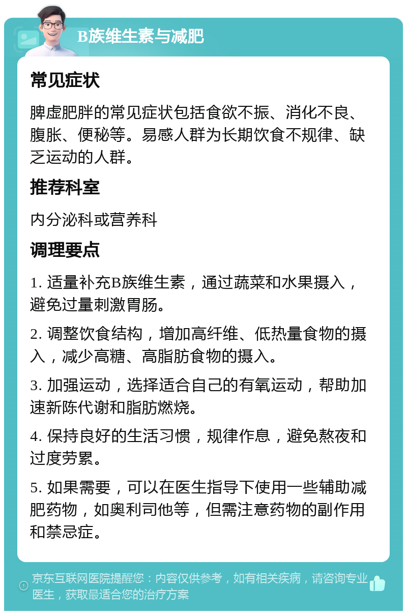 B族维生素与减肥 常见症状 脾虚肥胖的常见症状包括食欲不振、消化不良、腹胀、便秘等。易感人群为长期饮食不规律、缺乏运动的人群。 推荐科室 内分泌科或营养科 调理要点 1. 适量补充B族维生素，通过蔬菜和水果摄入，避免过量刺激胃肠。 2. 调整饮食结构，增加高纤维、低热量食物的摄入，减少高糖、高脂肪食物的摄入。 3. 加强运动，选择适合自己的有氧运动，帮助加速新陈代谢和脂肪燃烧。 4. 保持良好的生活习惯，规律作息，避免熬夜和过度劳累。 5. 如果需要，可以在医生指导下使用一些辅助减肥药物，如奥利司他等，但需注意药物的副作用和禁忌症。