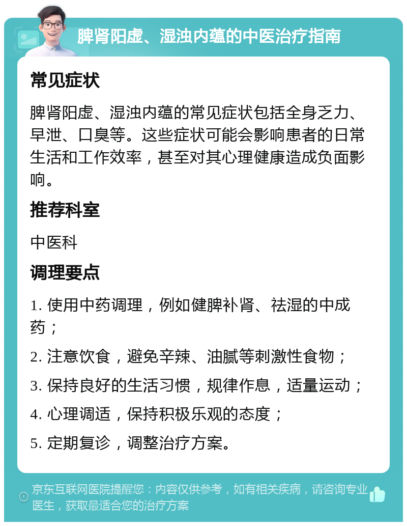 脾肾阳虚、湿浊内蕴的中医治疗指南 常见症状 脾肾阳虚、湿浊内蕴的常见症状包括全身乏力、早泄、口臭等。这些症状可能会影响患者的日常生活和工作效率，甚至对其心理健康造成负面影响。 推荐科室 中医科 调理要点 1. 使用中药调理，例如健脾补肾、祛湿的中成药； 2. 注意饮食，避免辛辣、油腻等刺激性食物； 3. 保持良好的生活习惯，规律作息，适量运动； 4. 心理调适，保持积极乐观的态度； 5. 定期复诊，调整治疗方案。