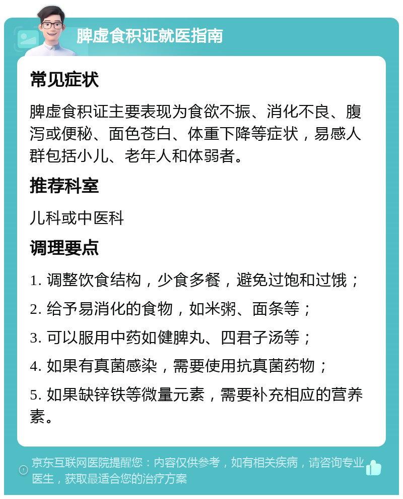 脾虚食积证就医指南 常见症状 脾虚食积证主要表现为食欲不振、消化不良、腹泻或便秘、面色苍白、体重下降等症状，易感人群包括小儿、老年人和体弱者。 推荐科室 儿科或中医科 调理要点 1. 调整饮食结构，少食多餐，避免过饱和过饿； 2. 给予易消化的食物，如米粥、面条等； 3. 可以服用中药如健脾丸、四君子汤等； 4. 如果有真菌感染，需要使用抗真菌药物； 5. 如果缺锌铁等微量元素，需要补充相应的营养素。