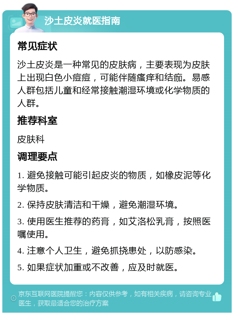 沙土皮炎就医指南 常见症状 沙土皮炎是一种常见的皮肤病，主要表现为皮肤上出现白色小痘痘，可能伴随瘙痒和结痂。易感人群包括儿童和经常接触潮湿环境或化学物质的人群。 推荐科室 皮肤科 调理要点 1. 避免接触可能引起皮炎的物质，如橡皮泥等化学物质。 2. 保持皮肤清洁和干燥，避免潮湿环境。 3. 使用医生推荐的药膏，如艾洛松乳膏，按照医嘱使用。 4. 注意个人卫生，避免抓挠患处，以防感染。 5. 如果症状加重或不改善，应及时就医。