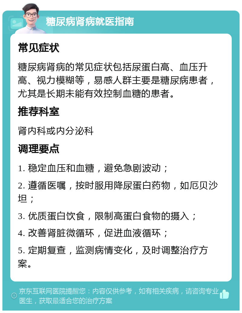 糖尿病肾病就医指南 常见症状 糖尿病肾病的常见症状包括尿蛋白高、血压升高、视力模糊等，易感人群主要是糖尿病患者，尤其是长期未能有效控制血糖的患者。 推荐科室 肾内科或内分泌科 调理要点 1. 稳定血压和血糖，避免急剧波动； 2. 遵循医嘱，按时服用降尿蛋白药物，如厄贝沙坦； 3. 优质蛋白饮食，限制高蛋白食物的摄入； 4. 改善肾脏微循环，促进血液循环； 5. 定期复查，监测病情变化，及时调整治疗方案。