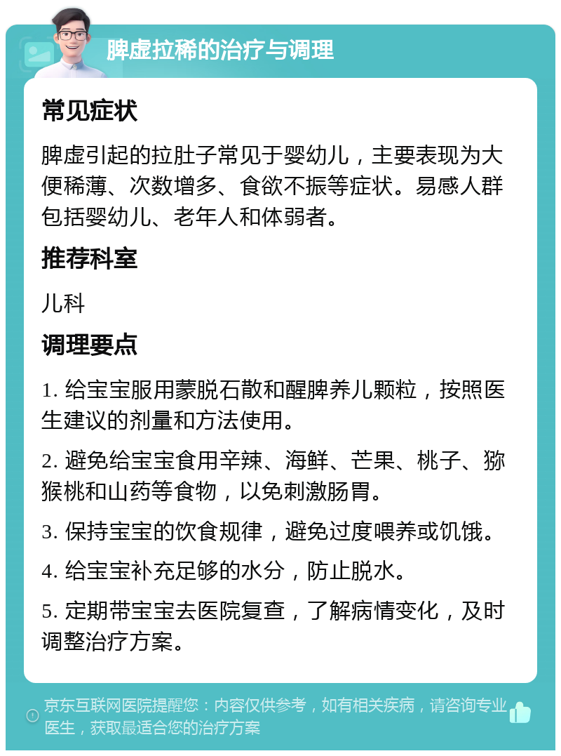 脾虚拉稀的治疗与调理 常见症状 脾虚引起的拉肚子常见于婴幼儿，主要表现为大便稀薄、次数增多、食欲不振等症状。易感人群包括婴幼儿、老年人和体弱者。 推荐科室 儿科 调理要点 1. 给宝宝服用蒙脱石散和醒脾养儿颗粒，按照医生建议的剂量和方法使用。 2. 避免给宝宝食用辛辣、海鲜、芒果、桃子、猕猴桃和山药等食物，以免刺激肠胃。 3. 保持宝宝的饮食规律，避免过度喂养或饥饿。 4. 给宝宝补充足够的水分，防止脱水。 5. 定期带宝宝去医院复查，了解病情变化，及时调整治疗方案。