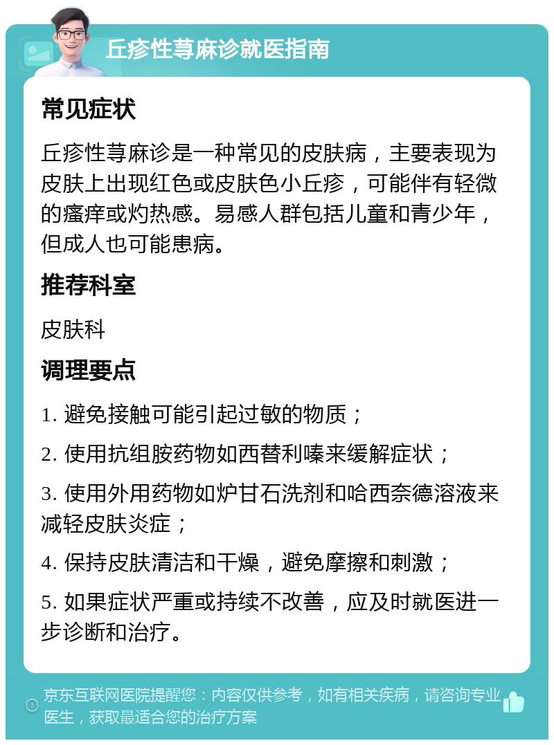 丘疹性荨麻诊就医指南 常见症状 丘疹性荨麻诊是一种常见的皮肤病，主要表现为皮肤上出现红色或皮肤色小丘疹，可能伴有轻微的瘙痒或灼热感。易感人群包括儿童和青少年，但成人也可能患病。 推荐科室 皮肤科 调理要点 1. 避免接触可能引起过敏的物质； 2. 使用抗组胺药物如西替利嗪来缓解症状； 3. 使用外用药物如炉甘石洗剂和哈西奈德溶液来减轻皮肤炎症； 4. 保持皮肤清洁和干燥，避免摩擦和刺激； 5. 如果症状严重或持续不改善，应及时就医进一步诊断和治疗。