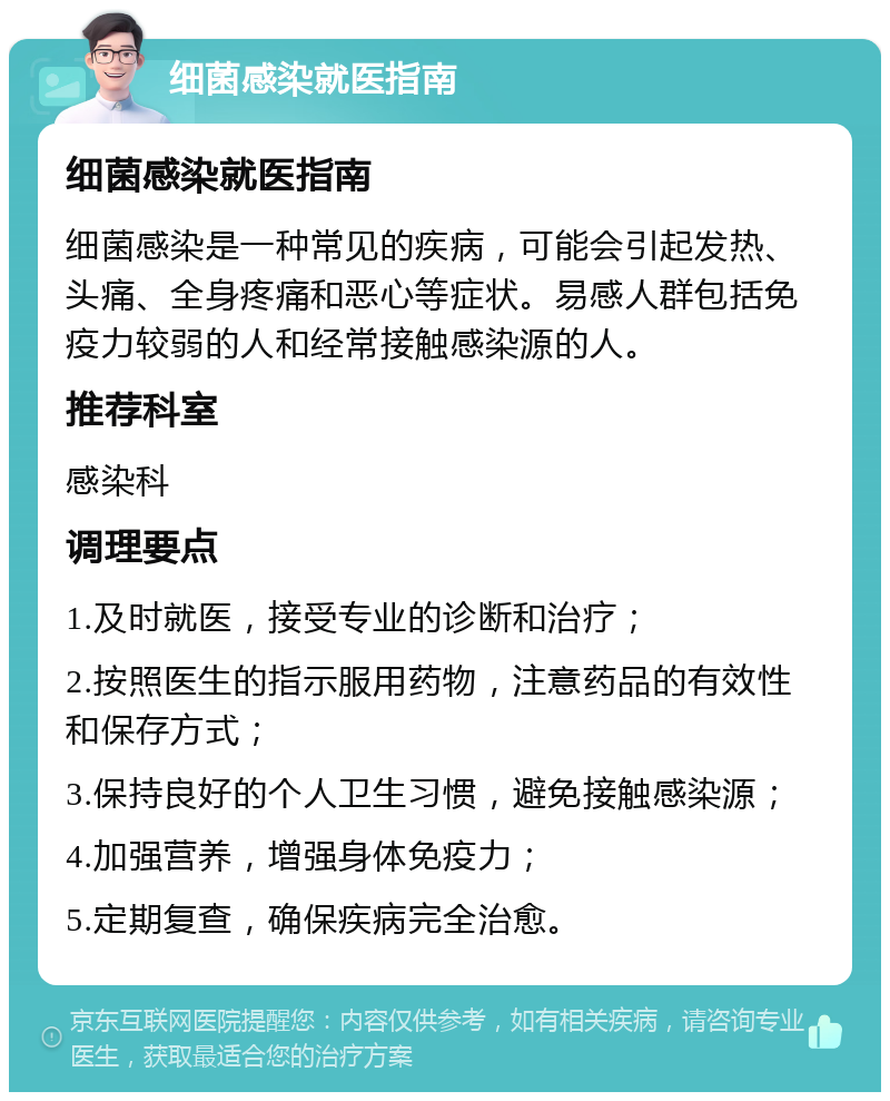 细菌感染就医指南 细菌感染就医指南 细菌感染是一种常见的疾病，可能会引起发热、头痛、全身疼痛和恶心等症状。易感人群包括免疫力较弱的人和经常接触感染源的人。 推荐科室 感染科 调理要点 1.及时就医，接受专业的诊断和治疗； 2.按照医生的指示服用药物，注意药品的有效性和保存方式； 3.保持良好的个人卫生习惯，避免接触感染源； 4.加强营养，增强身体免疫力； 5.定期复查，确保疾病完全治愈。