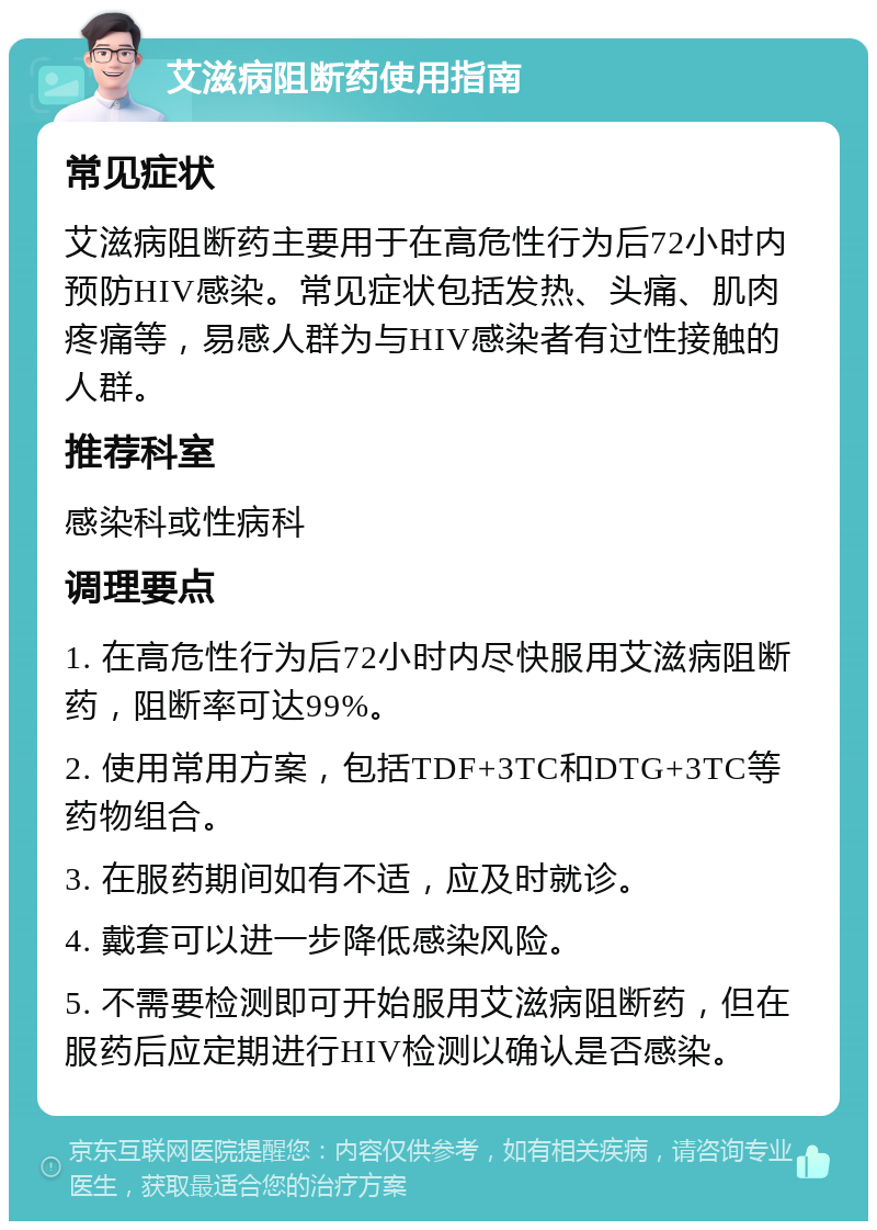 艾滋病阻断药使用指南 常见症状 艾滋病阻断药主要用于在高危性行为后72小时内预防HIV感染。常见症状包括发热、头痛、肌肉疼痛等，易感人群为与HIV感染者有过性接触的人群。 推荐科室 感染科或性病科 调理要点 1. 在高危性行为后72小时内尽快服用艾滋病阻断药，阻断率可达99%。 2. 使用常用方案，包括TDF+3TC和DTG+3TC等药物组合。 3. 在服药期间如有不适，应及时就诊。 4. 戴套可以进一步降低感染风险。 5. 不需要检测即可开始服用艾滋病阻断药，但在服药后应定期进行HIV检测以确认是否感染。