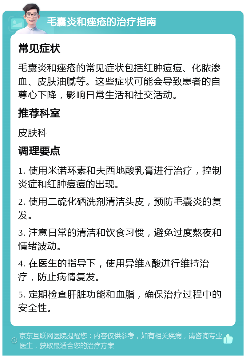 毛囊炎和痤疮的治疗指南 常见症状 毛囊炎和痤疮的常见症状包括红肿痘痘、化脓渗血、皮肤油腻等。这些症状可能会导致患者的自尊心下降，影响日常生活和社交活动。 推荐科室 皮肤科 调理要点 1. 使用米诺环素和夫西地酸乳膏进行治疗，控制炎症和红肿痘痘的出现。 2. 使用二硫化硒洗剂清洁头皮，预防毛囊炎的复发。 3. 注意日常的清洁和饮食习惯，避免过度熬夜和情绪波动。 4. 在医生的指导下，使用异维A酸进行维持治疗，防止病情复发。 5. 定期检查肝脏功能和血脂，确保治疗过程中的安全性。