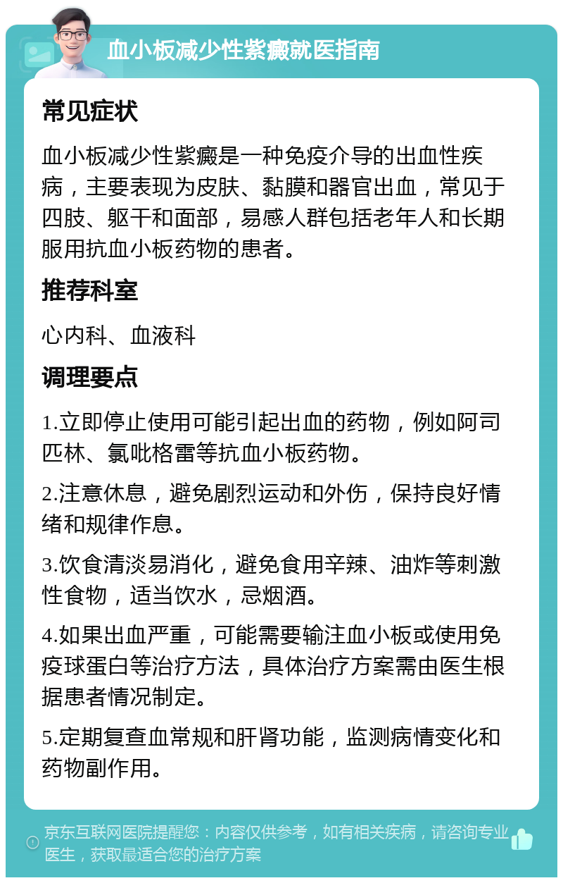 血小板减少性紫癜就医指南 常见症状 血小板减少性紫癜是一种免疫介导的出血性疾病，主要表现为皮肤、黏膜和器官出血，常见于四肢、躯干和面部，易感人群包括老年人和长期服用抗血小板药物的患者。 推荐科室 心内科、血液科 调理要点 1.立即停止使用可能引起出血的药物，例如阿司匹林、氯吡格雷等抗血小板药物。 2.注意休息，避免剧烈运动和外伤，保持良好情绪和规律作息。 3.饮食清淡易消化，避免食用辛辣、油炸等刺激性食物，适当饮水，忌烟酒。 4.如果出血严重，可能需要输注血小板或使用免疫球蛋白等治疗方法，具体治疗方案需由医生根据患者情况制定。 5.定期复查血常规和肝肾功能，监测病情变化和药物副作用。