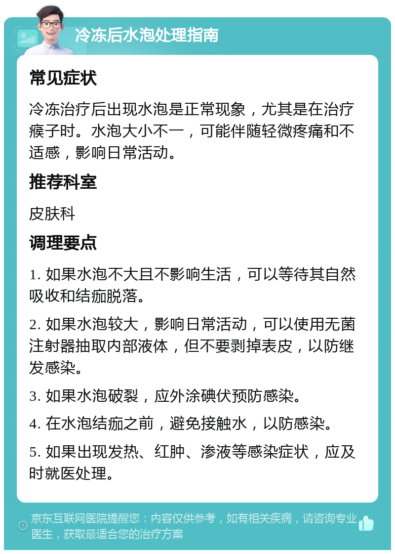 冷冻后水泡处理指南 常见症状 冷冻治疗后出现水泡是正常现象，尤其是在治疗瘊子时。水泡大小不一，可能伴随轻微疼痛和不适感，影响日常活动。 推荐科室 皮肤科 调理要点 1. 如果水泡不大且不影响生活，可以等待其自然吸收和结痂脱落。 2. 如果水泡较大，影响日常活动，可以使用无菌注射器抽取内部液体，但不要剥掉表皮，以防继发感染。 3. 如果水泡破裂，应外涂碘伏预防感染。 4. 在水泡结痂之前，避免接触水，以防感染。 5. 如果出现发热、红肿、渗液等感染症状，应及时就医处理。