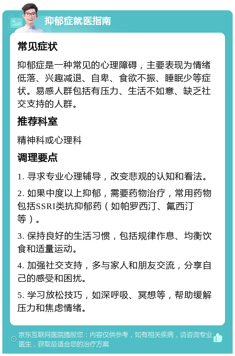 抑郁症就医指南 常见症状 抑郁症是一种常见的心理障碍，主要表现为情绪低落、兴趣减退、自卑、食欲不振、睡眠少等症状。易感人群包括有压力、生活不如意、缺乏社交支持的人群。 推荐科室 精神科或心理科 调理要点 1. 寻求专业心理辅导，改变悲观的认知和看法。 2. 如果中度以上抑郁，需要药物治疗，常用药物包括SSRI类抗抑郁药（如帕罗西汀、氟西汀等）。 3. 保持良好的生活习惯，包括规律作息、均衡饮食和适量运动。 4. 加强社交支持，多与家人和朋友交流，分享自己的感受和困扰。 5. 学习放松技巧，如深呼吸、冥想等，帮助缓解压力和焦虑情绪。