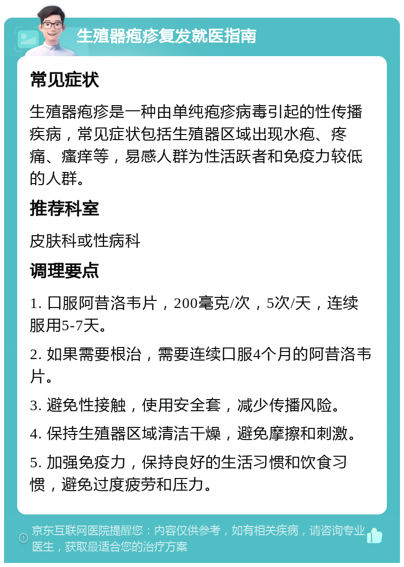 生殖器疱疹复发就医指南 常见症状 生殖器疱疹是一种由单纯疱疹病毒引起的性传播疾病，常见症状包括生殖器区域出现水疱、疼痛、瘙痒等，易感人群为性活跃者和免疫力较低的人群。 推荐科室 皮肤科或性病科 调理要点 1. 口服阿昔洛韦片，200毫克/次，5次/天，连续服用5-7天。 2. 如果需要根治，需要连续口服4个月的阿昔洛韦片。 3. 避免性接触，使用安全套，减少传播风险。 4. 保持生殖器区域清洁干燥，避免摩擦和刺激。 5. 加强免疫力，保持良好的生活习惯和饮食习惯，避免过度疲劳和压力。