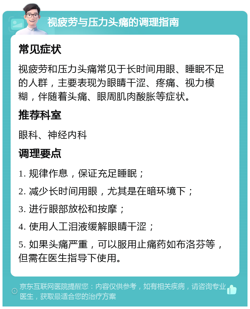 视疲劳与压力头痛的调理指南 常见症状 视疲劳和压力头痛常见于长时间用眼、睡眠不足的人群，主要表现为眼睛干涩、疼痛、视力模糊，伴随着头痛、眼周肌肉酸胀等症状。 推荐科室 眼科、神经内科 调理要点 1. 规律作息，保证充足睡眠； 2. 减少长时间用眼，尤其是在暗环境下； 3. 进行眼部放松和按摩； 4. 使用人工泪液缓解眼睛干涩； 5. 如果头痛严重，可以服用止痛药如布洛芬等，但需在医生指导下使用。