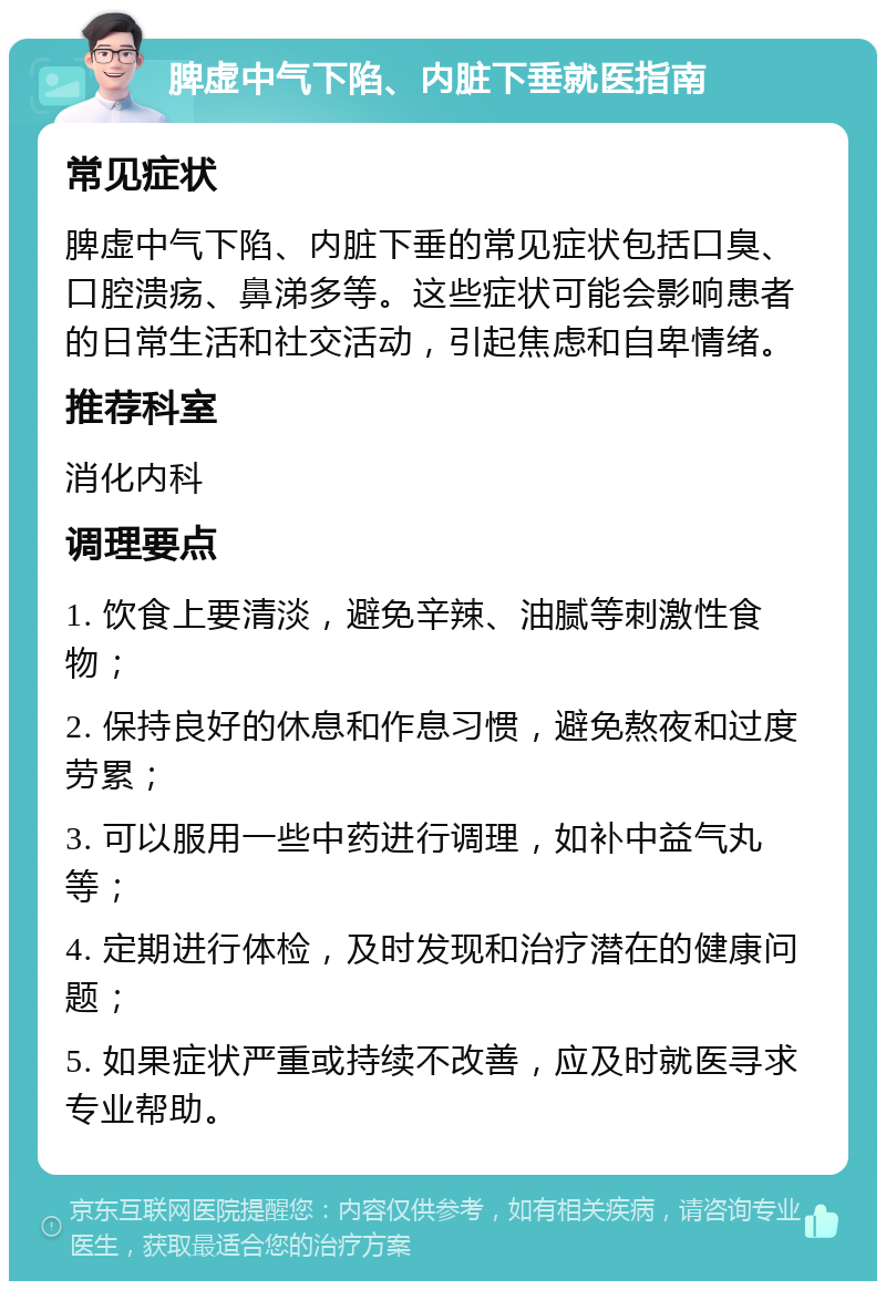 脾虚中气下陷、内脏下垂就医指南 常见症状 脾虚中气下陷、内脏下垂的常见症状包括口臭、口腔溃疡、鼻涕多等。这些症状可能会影响患者的日常生活和社交活动，引起焦虑和自卑情绪。 推荐科室 消化内科 调理要点 1. 饮食上要清淡，避免辛辣、油腻等刺激性食物； 2. 保持良好的休息和作息习惯，避免熬夜和过度劳累； 3. 可以服用一些中药进行调理，如补中益气丸等； 4. 定期进行体检，及时发现和治疗潜在的健康问题； 5. 如果症状严重或持续不改善，应及时就医寻求专业帮助。