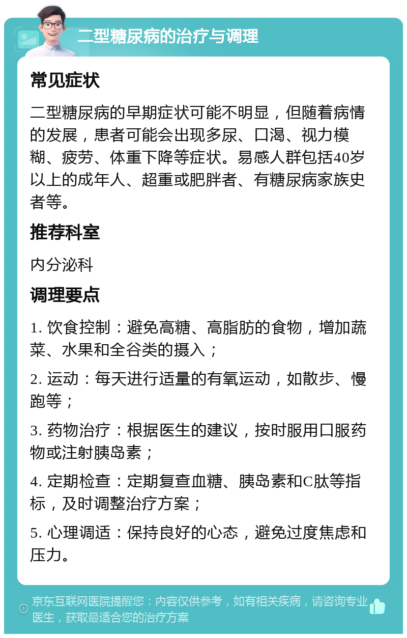 二型糖尿病的治疗与调理 常见症状 二型糖尿病的早期症状可能不明显，但随着病情的发展，患者可能会出现多尿、口渴、视力模糊、疲劳、体重下降等症状。易感人群包括40岁以上的成年人、超重或肥胖者、有糖尿病家族史者等。 推荐科室 内分泌科 调理要点 1. 饮食控制：避免高糖、高脂肪的食物，增加蔬菜、水果和全谷类的摄入； 2. 运动：每天进行适量的有氧运动，如散步、慢跑等； 3. 药物治疗：根据医生的建议，按时服用口服药物或注射胰岛素； 4. 定期检查：定期复查血糖、胰岛素和C肽等指标，及时调整治疗方案； 5. 心理调适：保持良好的心态，避免过度焦虑和压力。