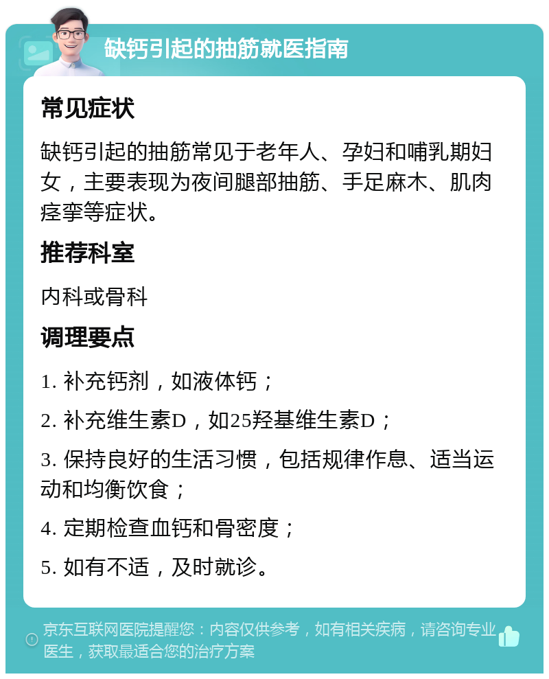 缺钙引起的抽筋就医指南 常见症状 缺钙引起的抽筋常见于老年人、孕妇和哺乳期妇女，主要表现为夜间腿部抽筋、手足麻木、肌肉痉挛等症状。 推荐科室 内科或骨科 调理要点 1. 补充钙剂，如液体钙； 2. 补充维生素D，如25羟基维生素D； 3. 保持良好的生活习惯，包括规律作息、适当运动和均衡饮食； 4. 定期检查血钙和骨密度； 5. 如有不适，及时就诊。