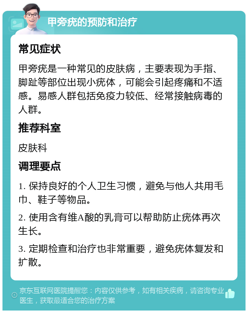 甲旁疣的预防和治疗 常见症状 甲旁疣是一种常见的皮肤病，主要表现为手指、脚趾等部位出现小疣体，可能会引起疼痛和不适感。易感人群包括免疫力较低、经常接触病毒的人群。 推荐科室 皮肤科 调理要点 1. 保持良好的个人卫生习惯，避免与他人共用毛巾、鞋子等物品。 2. 使用含有维A酸的乳膏可以帮助防止疣体再次生长。 3. 定期检查和治疗也非常重要，避免疣体复发和扩散。