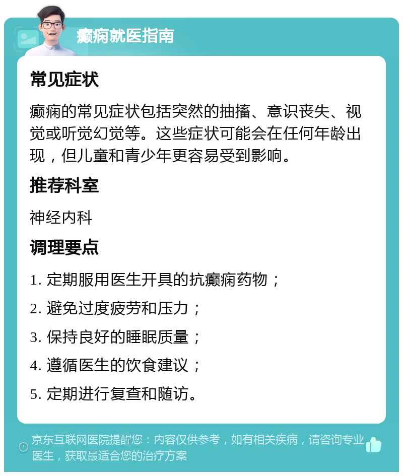 癫痫就医指南 常见症状 癫痫的常见症状包括突然的抽搐、意识丧失、视觉或听觉幻觉等。这些症状可能会在任何年龄出现，但儿童和青少年更容易受到影响。 推荐科室 神经内科 调理要点 1. 定期服用医生开具的抗癫痫药物； 2. 避免过度疲劳和压力； 3. 保持良好的睡眠质量； 4. 遵循医生的饮食建议； 5. 定期进行复查和随访。