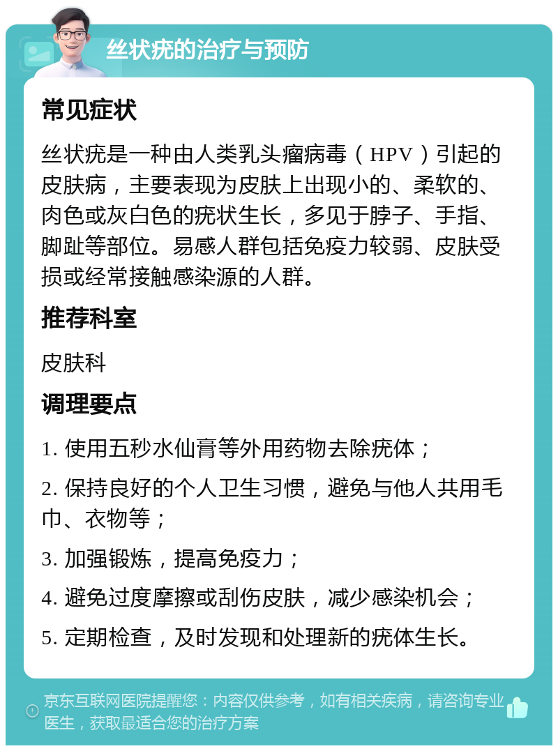 丝状疣的治疗与预防 常见症状 丝状疣是一种由人类乳头瘤病毒（HPV）引起的皮肤病，主要表现为皮肤上出现小的、柔软的、肉色或灰白色的疣状生长，多见于脖子、手指、脚趾等部位。易感人群包括免疫力较弱、皮肤受损或经常接触感染源的人群。 推荐科室 皮肤科 调理要点 1. 使用五秒水仙膏等外用药物去除疣体； 2. 保持良好的个人卫生习惯，避免与他人共用毛巾、衣物等； 3. 加强锻炼，提高免疫力； 4. 避免过度摩擦或刮伤皮肤，减少感染机会； 5. 定期检查，及时发现和处理新的疣体生长。