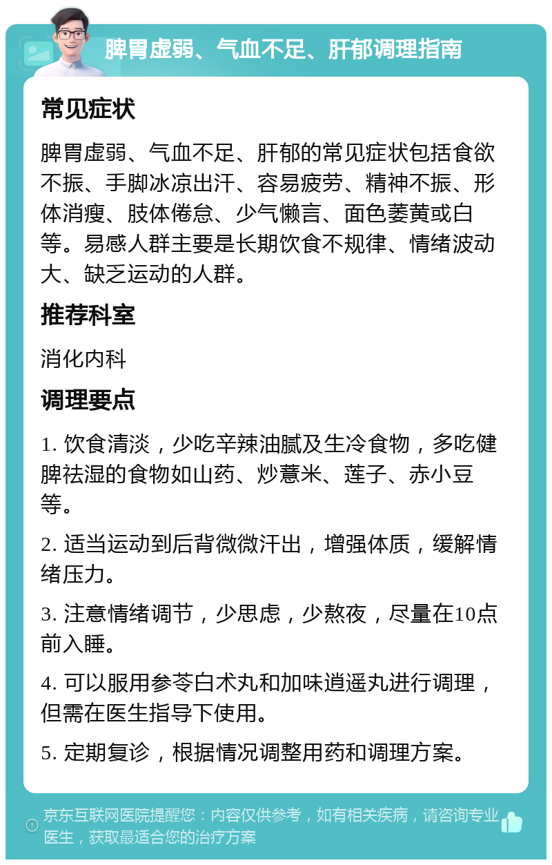 脾胃虚弱、气血不足、肝郁调理指南 常见症状 脾胃虚弱、气血不足、肝郁的常见症状包括食欲不振、手脚冰凉出汗、容易疲劳、精神不振、形体消瘦、肢体倦怠、少气懒言、面色萎黄或白等。易感人群主要是长期饮食不规律、情绪波动大、缺乏运动的人群。 推荐科室 消化内科 调理要点 1. 饮食清淡，少吃辛辣油腻及生冷食物，多吃健脾祛湿的食物如山药、炒薏米、莲子、赤小豆等。 2. 适当运动到后背微微汗出，增强体质，缓解情绪压力。 3. 注意情绪调节，少思虑，少熬夜，尽量在10点前入睡。 4. 可以服用参苓白术丸和加味逍遥丸进行调理，但需在医生指导下使用。 5. 定期复诊，根据情况调整用药和调理方案。