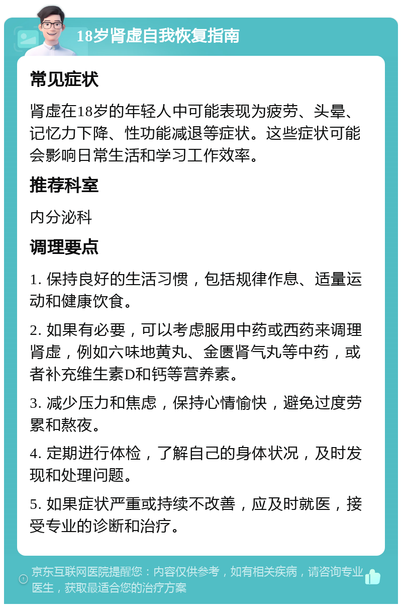 18岁肾虚自我恢复指南 常见症状 肾虚在18岁的年轻人中可能表现为疲劳、头晕、记忆力下降、性功能减退等症状。这些症状可能会影响日常生活和学习工作效率。 推荐科室 内分泌科 调理要点 1. 保持良好的生活习惯，包括规律作息、适量运动和健康饮食。 2. 如果有必要，可以考虑服用中药或西药来调理肾虚，例如六味地黄丸、金匮肾气丸等中药，或者补充维生素D和钙等营养素。 3. 减少压力和焦虑，保持心情愉快，避免过度劳累和熬夜。 4. 定期进行体检，了解自己的身体状况，及时发现和处理问题。 5. 如果症状严重或持续不改善，应及时就医，接受专业的诊断和治疗。