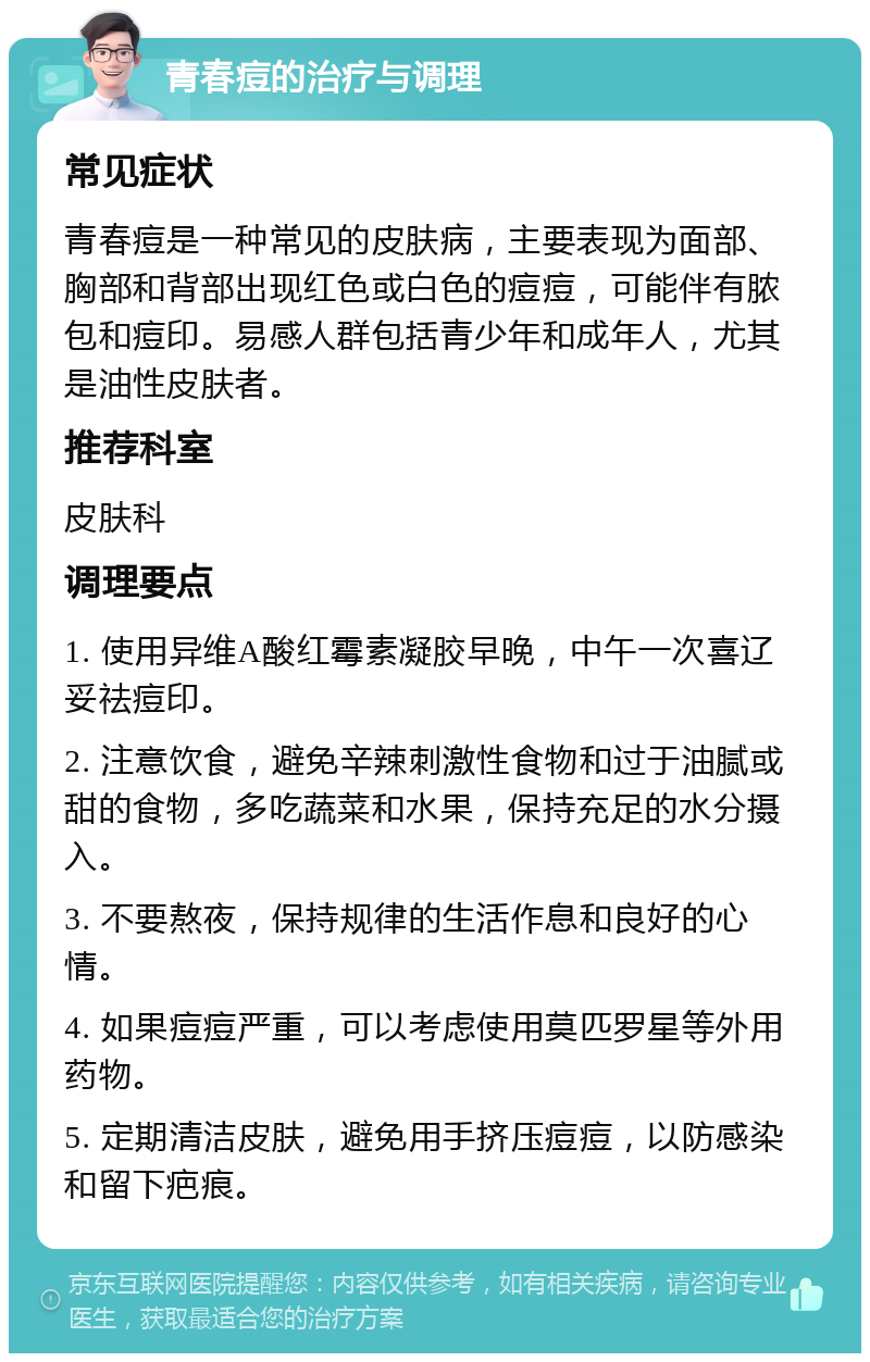 青春痘的治疗与调理 常见症状 青春痘是一种常见的皮肤病，主要表现为面部、胸部和背部出现红色或白色的痘痘，可能伴有脓包和痘印。易感人群包括青少年和成年人，尤其是油性皮肤者。 推荐科室 皮肤科 调理要点 1. 使用异维A酸红霉素凝胶早晚，中午一次喜辽妥祛痘印。 2. 注意饮食，避免辛辣刺激性食物和过于油腻或甜的食物，多吃蔬菜和水果，保持充足的水分摄入。 3. 不要熬夜，保持规律的生活作息和良好的心情。 4. 如果痘痘严重，可以考虑使用莫匹罗星等外用药物。 5. 定期清洁皮肤，避免用手挤压痘痘，以防感染和留下疤痕。