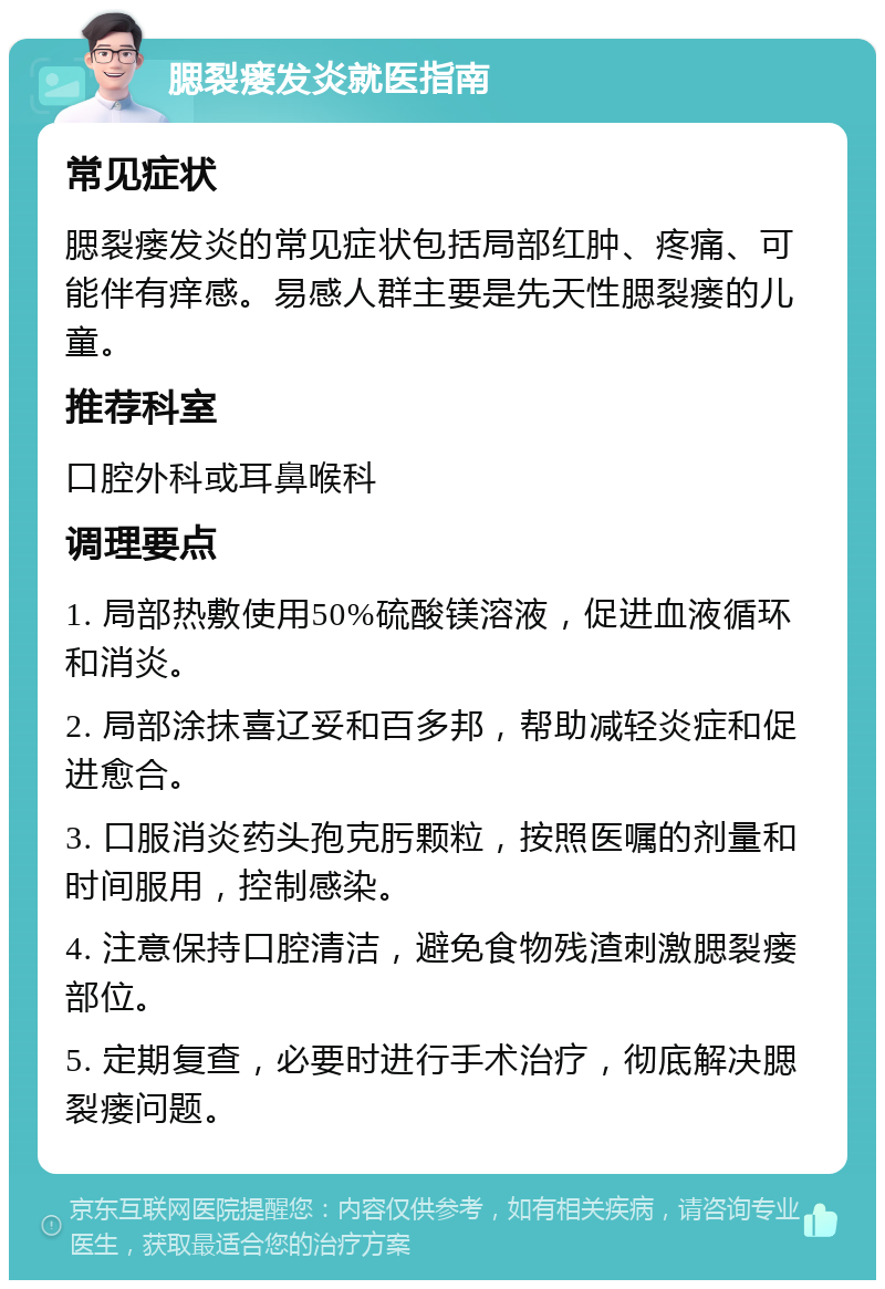 腮裂瘘发炎就医指南 常见症状 腮裂瘘发炎的常见症状包括局部红肿、疼痛、可能伴有痒感。易感人群主要是先天性腮裂瘘的儿童。 推荐科室 口腔外科或耳鼻喉科 调理要点 1. 局部热敷使用50%硫酸镁溶液，促进血液循环和消炎。 2. 局部涂抹喜辽妥和百多邦，帮助减轻炎症和促进愈合。 3. 口服消炎药头孢克肟颗粒，按照医嘱的剂量和时间服用，控制感染。 4. 注意保持口腔清洁，避免食物残渣刺激腮裂瘘部位。 5. 定期复查，必要时进行手术治疗，彻底解决腮裂瘘问题。