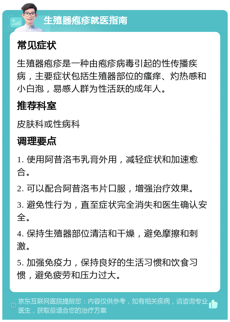 生殖器疱疹就医指南 常见症状 生殖器疱疹是一种由疱疹病毒引起的性传播疾病，主要症状包括生殖器部位的瘙痒、灼热感和小白泡，易感人群为性活跃的成年人。 推荐科室 皮肤科或性病科 调理要点 1. 使用阿昔洛韦乳膏外用，减轻症状和加速愈合。 2. 可以配合阿昔洛韦片口服，增强治疗效果。 3. 避免性行为，直至症状完全消失和医生确认安全。 4. 保持生殖器部位清洁和干燥，避免摩擦和刺激。 5. 加强免疫力，保持良好的生活习惯和饮食习惯，避免疲劳和压力过大。