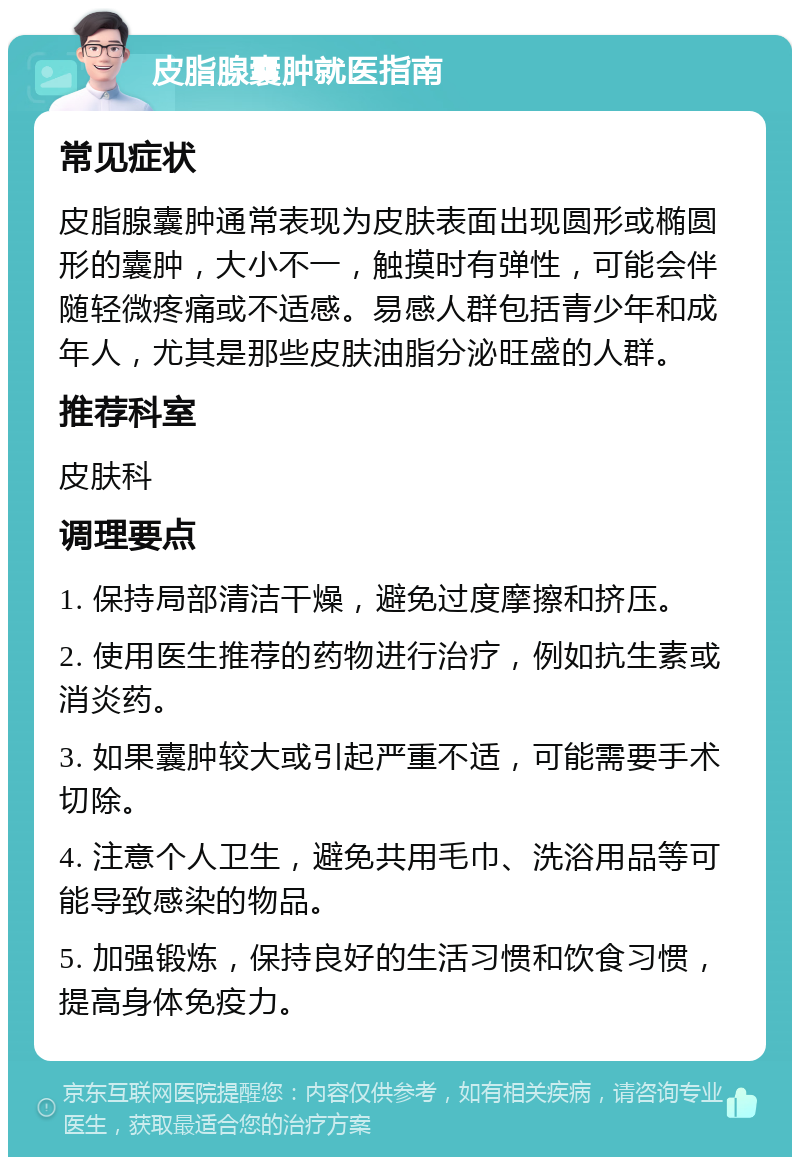 皮脂腺囊肿就医指南 常见症状 皮脂腺囊肿通常表现为皮肤表面出现圆形或椭圆形的囊肿，大小不一，触摸时有弹性，可能会伴随轻微疼痛或不适感。易感人群包括青少年和成年人，尤其是那些皮肤油脂分泌旺盛的人群。 推荐科室 皮肤科 调理要点 1. 保持局部清洁干燥，避免过度摩擦和挤压。 2. 使用医生推荐的药物进行治疗，例如抗生素或消炎药。 3. 如果囊肿较大或引起严重不适，可能需要手术切除。 4. 注意个人卫生，避免共用毛巾、洗浴用品等可能导致感染的物品。 5. 加强锻炼，保持良好的生活习惯和饮食习惯，提高身体免疫力。