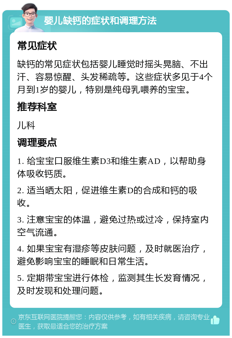 婴儿缺钙的症状和调理方法 常见症状 缺钙的常见症状包括婴儿睡觉时摇头晃脑、不出汗、容易惊醒、头发稀疏等。这些症状多见于4个月到1岁的婴儿，特别是纯母乳喂养的宝宝。 推荐科室 儿科 调理要点 1. 给宝宝口服维生素D3和维生素AD，以帮助身体吸收钙质。 2. 适当晒太阳，促进维生素D的合成和钙的吸收。 3. 注意宝宝的体温，避免过热或过冷，保持室内空气流通。 4. 如果宝宝有湿疹等皮肤问题，及时就医治疗，避免影响宝宝的睡眠和日常生活。 5. 定期带宝宝进行体检，监测其生长发育情况，及时发现和处理问题。