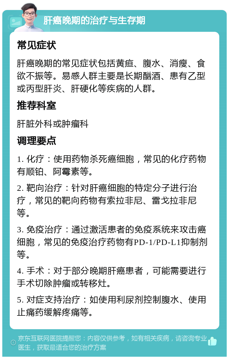 肝癌晚期的治疗与生存期 常见症状 肝癌晚期的常见症状包括黄疸、腹水、消瘦、食欲不振等。易感人群主要是长期酗酒、患有乙型或丙型肝炎、肝硬化等疾病的人群。 推荐科室 肝脏外科或肿瘤科 调理要点 1. 化疗：使用药物杀死癌细胞，常见的化疗药物有顺铂、阿霉素等。 2. 靶向治疗：针对肝癌细胞的特定分子进行治疗，常见的靶向药物有索拉非尼、雷戈拉非尼等。 3. 免疫治疗：通过激活患者的免疫系统来攻击癌细胞，常见的免疫治疗药物有PD-1/PD-L1抑制剂等。 4. 手术：对于部分晚期肝癌患者，可能需要进行手术切除肿瘤或转移灶。 5. 对症支持治疗：如使用利尿剂控制腹水、使用止痛药缓解疼痛等。