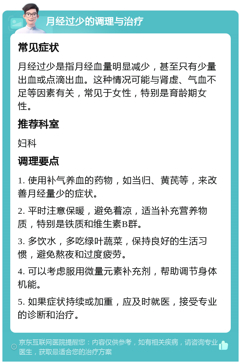 月经过少的调理与治疗 常见症状 月经过少是指月经血量明显减少，甚至只有少量出血或点滴出血。这种情况可能与肾虚、气血不足等因素有关，常见于女性，特别是育龄期女性。 推荐科室 妇科 调理要点 1. 使用补气养血的药物，如当归、黄芪等，来改善月经量少的症状。 2. 平时注意保暖，避免着凉，适当补充营养物质，特别是铁质和维生素B群。 3. 多饮水，多吃绿叶蔬菜，保持良好的生活习惯，避免熬夜和过度疲劳。 4. 可以考虑服用微量元素补充剂，帮助调节身体机能。 5. 如果症状持续或加重，应及时就医，接受专业的诊断和治疗。