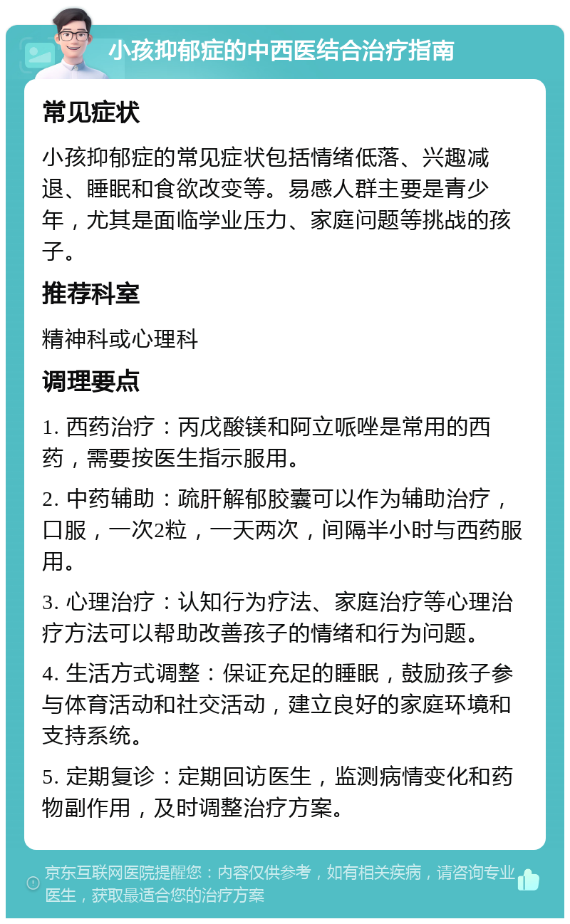 小孩抑郁症的中西医结合治疗指南 常见症状 小孩抑郁症的常见症状包括情绪低落、兴趣减退、睡眠和食欲改变等。易感人群主要是青少年，尤其是面临学业压力、家庭问题等挑战的孩子。 推荐科室 精神科或心理科 调理要点 1. 西药治疗：丙戊酸镁和阿立哌唑是常用的西药，需要按医生指示服用。 2. 中药辅助：疏肝解郁胶囊可以作为辅助治疗，口服，一次2粒，一天两次，间隔半小时与西药服用。 3. 心理治疗：认知行为疗法、家庭治疗等心理治疗方法可以帮助改善孩子的情绪和行为问题。 4. 生活方式调整：保证充足的睡眠，鼓励孩子参与体育活动和社交活动，建立良好的家庭环境和支持系统。 5. 定期复诊：定期回访医生，监测病情变化和药物副作用，及时调整治疗方案。