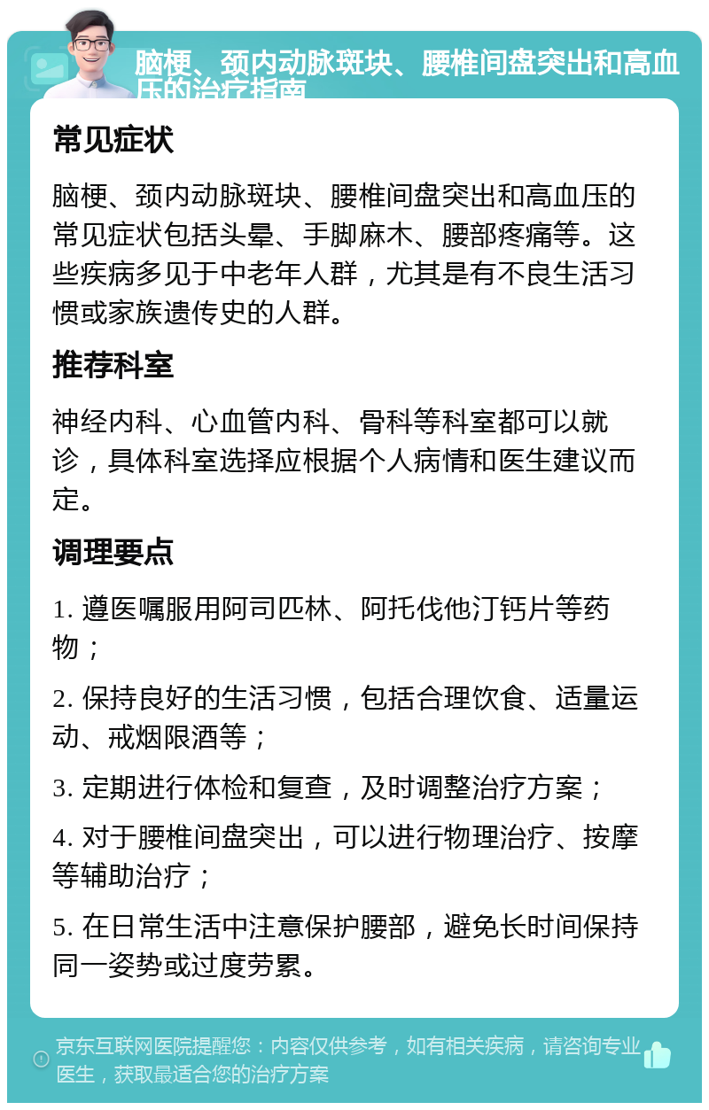 脑梗、颈内动脉斑块、腰椎间盘突出和高血压的治疗指南 常见症状 脑梗、颈内动脉斑块、腰椎间盘突出和高血压的常见症状包括头晕、手脚麻木、腰部疼痛等。这些疾病多见于中老年人群，尤其是有不良生活习惯或家族遗传史的人群。 推荐科室 神经内科、心血管内科、骨科等科室都可以就诊，具体科室选择应根据个人病情和医生建议而定。 调理要点 1. 遵医嘱服用阿司匹林、阿托伐他汀钙片等药物； 2. 保持良好的生活习惯，包括合理饮食、适量运动、戒烟限酒等； 3. 定期进行体检和复查，及时调整治疗方案； 4. 对于腰椎间盘突出，可以进行物理治疗、按摩等辅助治疗； 5. 在日常生活中注意保护腰部，避免长时间保持同一姿势或过度劳累。