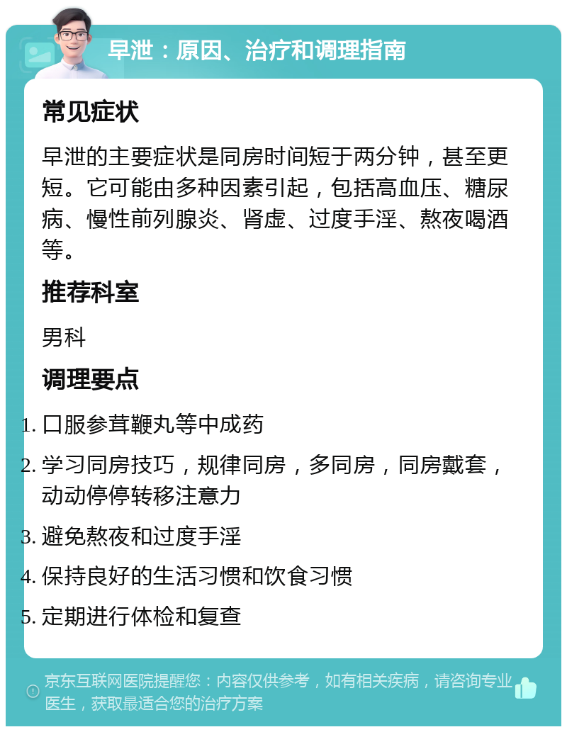 早泄：原因、治疗和调理指南 常见症状 早泄的主要症状是同房时间短于两分钟，甚至更短。它可能由多种因素引起，包括高血压、糖尿病、慢性前列腺炎、肾虚、过度手淫、熬夜喝酒等。 推荐科室 男科 调理要点 口服参茸鞭丸等中成药 学习同房技巧，规律同房，多同房，同房戴套，动动停停转移注意力 避免熬夜和过度手淫 保持良好的生活习惯和饮食习惯 定期进行体检和复查