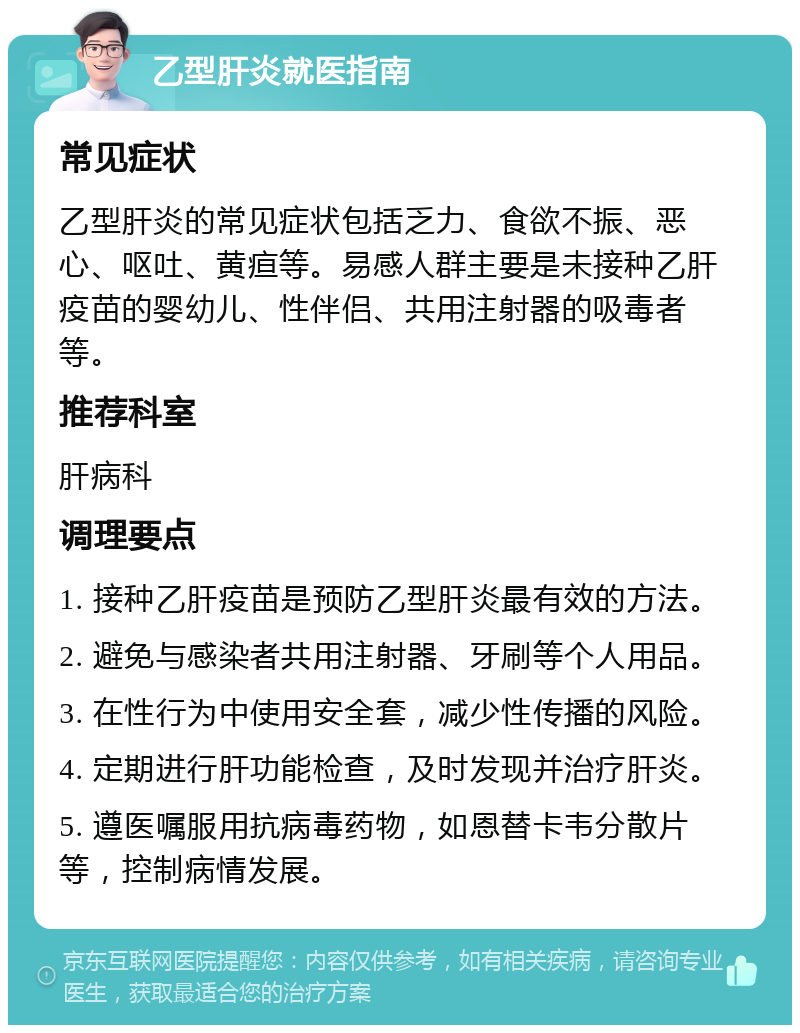 乙型肝炎就医指南 常见症状 乙型肝炎的常见症状包括乏力、食欲不振、恶心、呕吐、黄疸等。易感人群主要是未接种乙肝疫苗的婴幼儿、性伴侣、共用注射器的吸毒者等。 推荐科室 肝病科 调理要点 1. 接种乙肝疫苗是预防乙型肝炎最有效的方法。 2. 避免与感染者共用注射器、牙刷等个人用品。 3. 在性行为中使用安全套，减少性传播的风险。 4. 定期进行肝功能检查，及时发现并治疗肝炎。 5. 遵医嘱服用抗病毒药物，如恩替卡韦分散片等，控制病情发展。