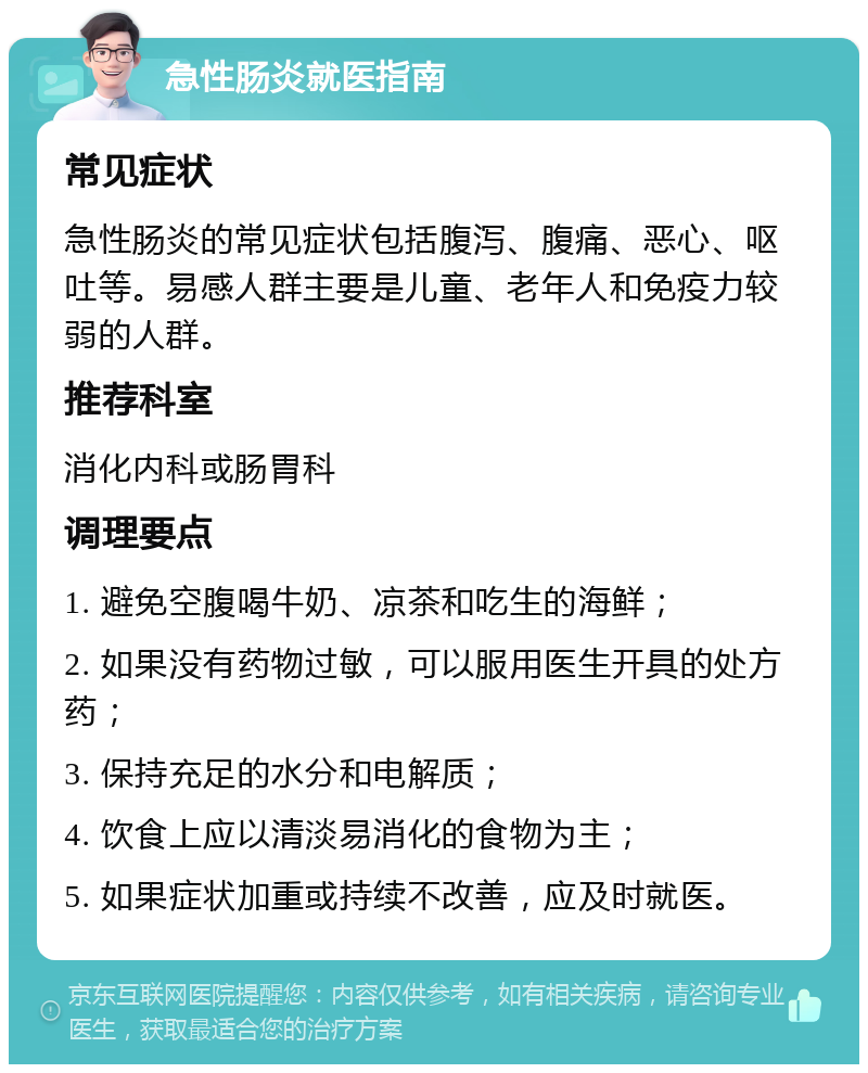 急性肠炎就医指南 常见症状 急性肠炎的常见症状包括腹泻、腹痛、恶心、呕吐等。易感人群主要是儿童、老年人和免疫力较弱的人群。 推荐科室 消化内科或肠胃科 调理要点 1. 避免空腹喝牛奶、凉茶和吃生的海鲜； 2. 如果没有药物过敏，可以服用医生开具的处方药； 3. 保持充足的水分和电解质； 4. 饮食上应以清淡易消化的食物为主； 5. 如果症状加重或持续不改善，应及时就医。