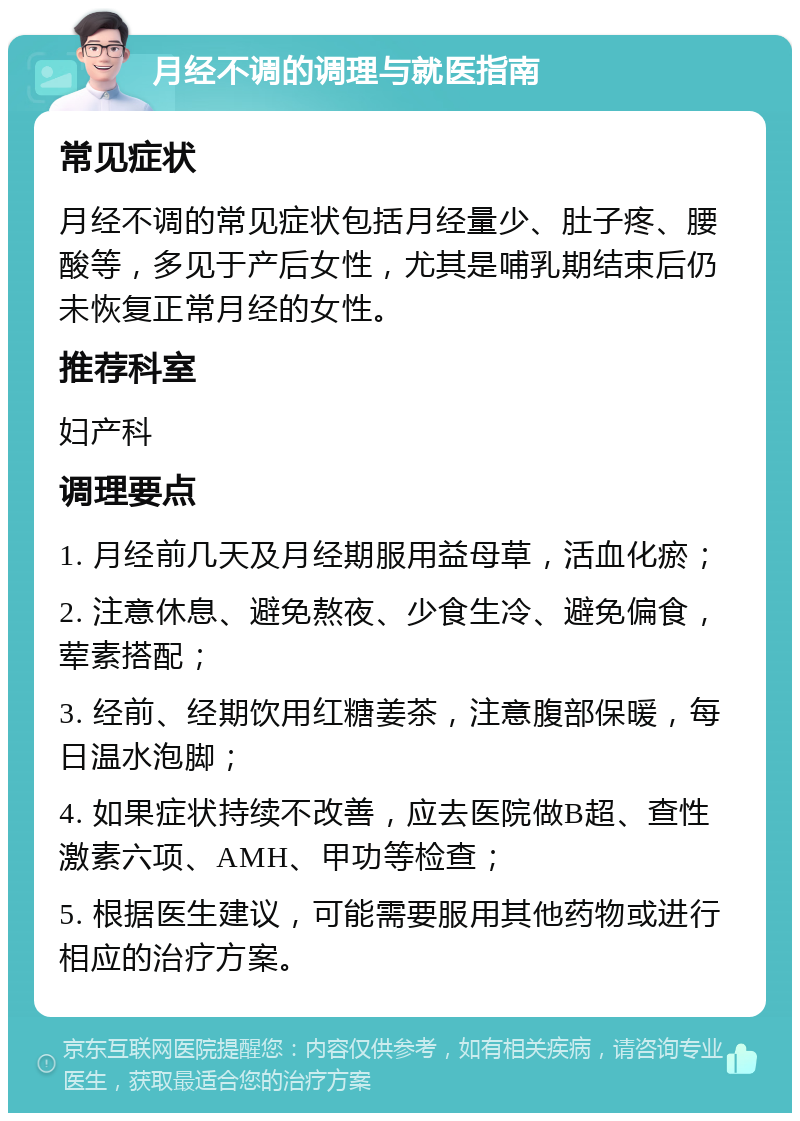 月经不调的调理与就医指南 常见症状 月经不调的常见症状包括月经量少、肚子疼、腰酸等，多见于产后女性，尤其是哺乳期结束后仍未恢复正常月经的女性。 推荐科室 妇产科 调理要点 1. 月经前几天及月经期服用益母草，活血化瘀； 2. 注意休息、避免熬夜、少食生冷、避免偏食，荤素搭配； 3. 经前、经期饮用红糖姜茶，注意腹部保暖，每日温水泡脚； 4. 如果症状持续不改善，应去医院做B超、查性激素六项、AMH、甲功等检查； 5. 根据医生建议，可能需要服用其他药物或进行相应的治疗方案。