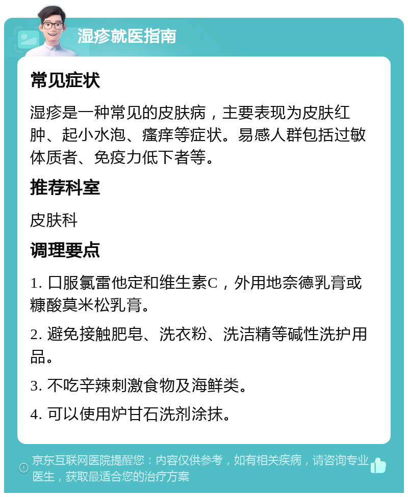 湿疹就医指南 常见症状 湿疹是一种常见的皮肤病，主要表现为皮肤红肿、起小水泡、瘙痒等症状。易感人群包括过敏体质者、免疫力低下者等。 推荐科室 皮肤科 调理要点 1. 口服氯雷他定和维生素C，外用地奈德乳膏或糠酸莫米松乳膏。 2. 避免接触肥皂、洗衣粉、洗洁精等碱性洗护用品。 3. 不吃辛辣刺激食物及海鲜类。 4. 可以使用炉甘石洗剂涂抹。