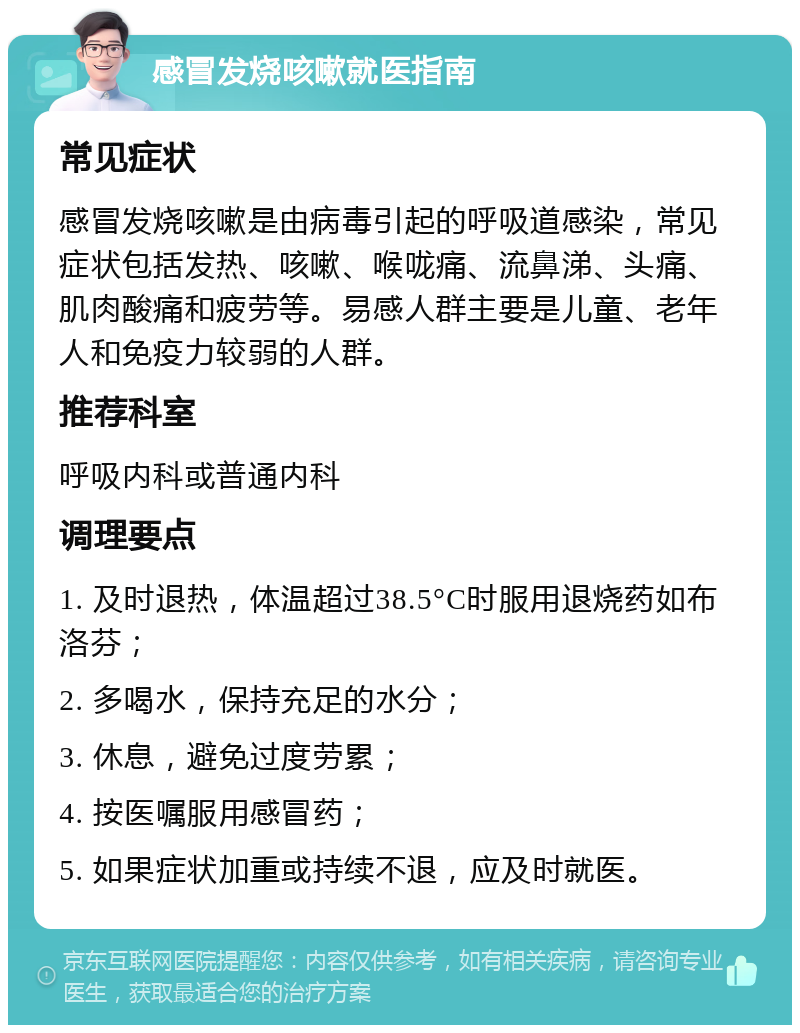 感冒发烧咳嗽就医指南 常见症状 感冒发烧咳嗽是由病毒引起的呼吸道感染，常见症状包括发热、咳嗽、喉咙痛、流鼻涕、头痛、肌肉酸痛和疲劳等。易感人群主要是儿童、老年人和免疫力较弱的人群。 推荐科室 呼吸内科或普通内科 调理要点 1. 及时退热，体温超过38.5°C时服用退烧药如布洛芬； 2. 多喝水，保持充足的水分； 3. 休息，避免过度劳累； 4. 按医嘱服用感冒药； 5. 如果症状加重或持续不退，应及时就医。