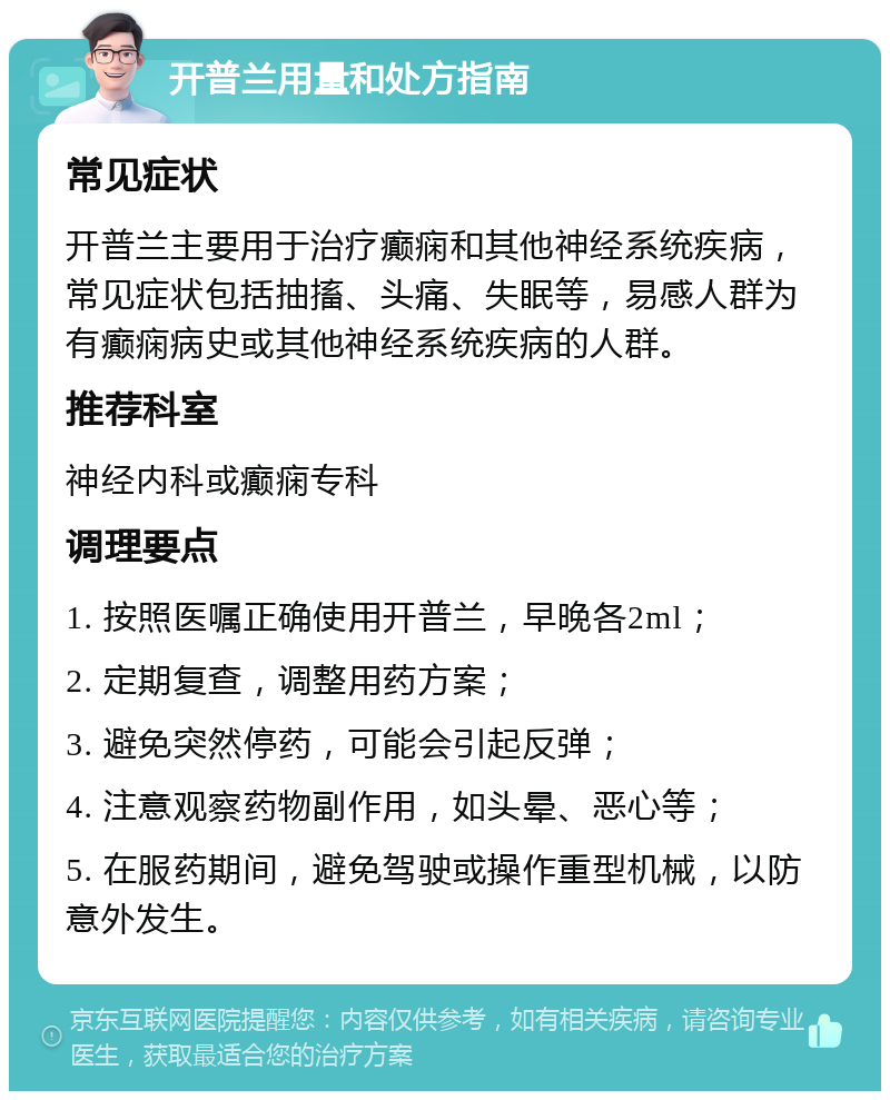 开普兰用量和处方指南 常见症状 开普兰主要用于治疗癫痫和其他神经系统疾病，常见症状包括抽搐、头痛、失眠等，易感人群为有癫痫病史或其他神经系统疾病的人群。 推荐科室 神经内科或癫痫专科 调理要点 1. 按照医嘱正确使用开普兰，早晚各2ml； 2. 定期复查，调整用药方案； 3. 避免突然停药，可能会引起反弹； 4. 注意观察药物副作用，如头晕、恶心等； 5. 在服药期间，避免驾驶或操作重型机械，以防意外发生。