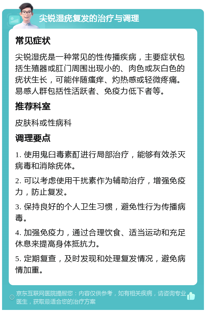 尖锐湿疣复发的治疗与调理 常见症状 尖锐湿疣是一种常见的性传播疾病，主要症状包括生殖器或肛门周围出现小的、肉色或灰白色的疣状生长，可能伴随瘙痒、灼热感或轻微疼痛。易感人群包括性活跃者、免疫力低下者等。 推荐科室 皮肤科或性病科 调理要点 1. 使用鬼臼毒素酊进行局部治疗，能够有效杀灭病毒和消除疣体。 2. 可以考虑使用干扰素作为辅助治疗，增强免疫力，防止复发。 3. 保持良好的个人卫生习惯，避免性行为传播病毒。 4. 加强免疫力，通过合理饮食、适当运动和充足休息来提高身体抵抗力。 5. 定期复查，及时发现和处理复发情况，避免病情加重。