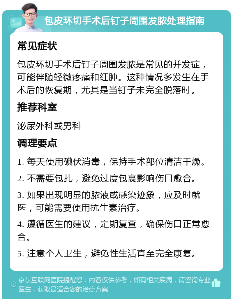 包皮环切手术后钉子周围发脓处理指南 常见症状 包皮环切手术后钉子周围发脓是常见的并发症，可能伴随轻微疼痛和红肿。这种情况多发生在手术后的恢复期，尤其是当钉子未完全脱落时。 推荐科室 泌尿外科或男科 调理要点 1. 每天使用碘伏消毒，保持手术部位清洁干燥。 2. 不需要包扎，避免过度包裹影响伤口愈合。 3. 如果出现明显的脓液或感染迹象，应及时就医，可能需要使用抗生素治疗。 4. 遵循医生的建议，定期复查，确保伤口正常愈合。 5. 注意个人卫生，避免性生活直至完全康复。