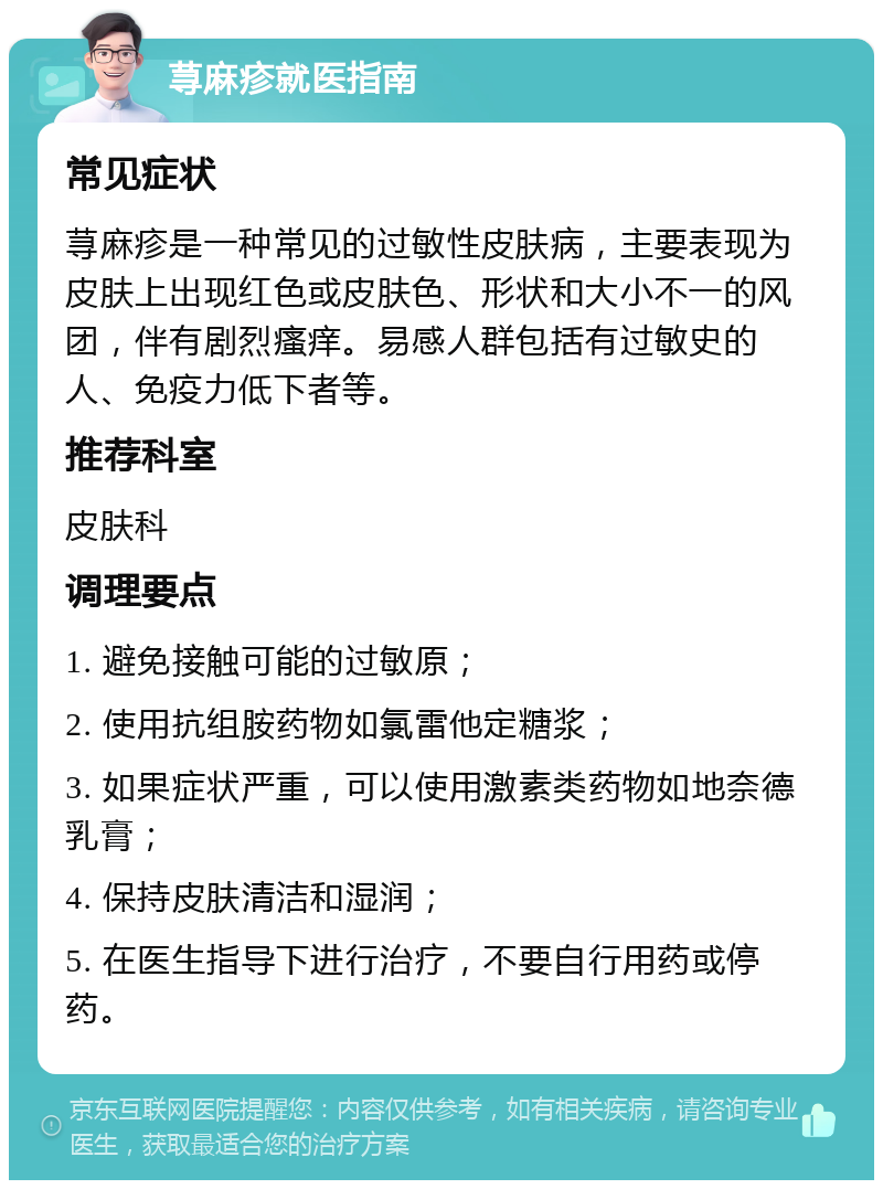 荨麻疹就医指南 常见症状 荨麻疹是一种常见的过敏性皮肤病，主要表现为皮肤上出现红色或皮肤色、形状和大小不一的风团，伴有剧烈瘙痒。易感人群包括有过敏史的人、免疫力低下者等。 推荐科室 皮肤科 调理要点 1. 避免接触可能的过敏原； 2. 使用抗组胺药物如氯雷他定糖浆； 3. 如果症状严重，可以使用激素类药物如地奈德乳膏； 4. 保持皮肤清洁和湿润； 5. 在医生指导下进行治疗，不要自行用药或停药。