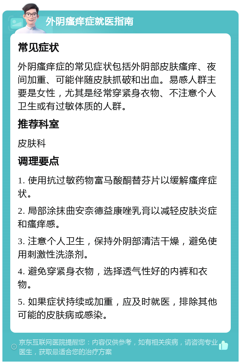 外阴瘙痒症就医指南 常见症状 外阴瘙痒症的常见症状包括外阴部皮肤瘙痒、夜间加重、可能伴随皮肤抓破和出血。易感人群主要是女性，尤其是经常穿紧身衣物、不注意个人卫生或有过敏体质的人群。 推荐科室 皮肤科 调理要点 1. 使用抗过敏药物富马酸酮替芬片以缓解瘙痒症状。 2. 局部涂抹曲安奈德益康唑乳膏以减轻皮肤炎症和瘙痒感。 3. 注意个人卫生，保持外阴部清洁干燥，避免使用刺激性洗涤剂。 4. 避免穿紧身衣物，选择透气性好的内裤和衣物。 5. 如果症状持续或加重，应及时就医，排除其他可能的皮肤病或感染。