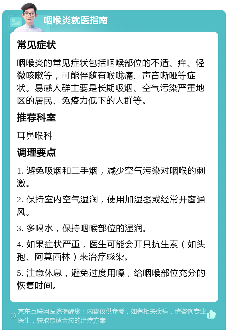 咽喉炎就医指南 常见症状 咽喉炎的常见症状包括咽喉部位的不适、痒、轻微咳嗽等，可能伴随有喉咙痛、声音嘶哑等症状。易感人群主要是长期吸烟、空气污染严重地区的居民、免疫力低下的人群等。 推荐科室 耳鼻喉科 调理要点 1. 避免吸烟和二手烟，减少空气污染对咽喉的刺激。 2. 保持室内空气湿润，使用加湿器或经常开窗通风。 3. 多喝水，保持咽喉部位的湿润。 4. 如果症状严重，医生可能会开具抗生素（如头孢、阿莫西林）来治疗感染。 5. 注意休息，避免过度用嗓，给咽喉部位充分的恢复时间。