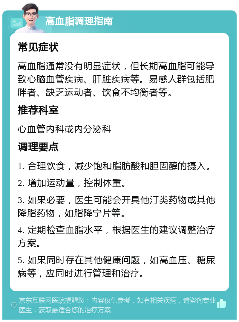 高血脂调理指南 常见症状 高血脂通常没有明显症状，但长期高血脂可能导致心脑血管疾病、肝脏疾病等。易感人群包括肥胖者、缺乏运动者、饮食不均衡者等。 推荐科室 心血管内科或内分泌科 调理要点 1. 合理饮食，减少饱和脂肪酸和胆固醇的摄入。 2. 增加运动量，控制体重。 3. 如果必要，医生可能会开具他汀类药物或其他降脂药物，如脂降宁片等。 4. 定期检查血脂水平，根据医生的建议调整治疗方案。 5. 如果同时存在其他健康问题，如高血压、糖尿病等，应同时进行管理和治疗。