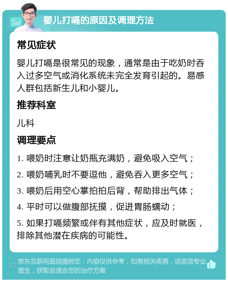 婴儿打嗝的原因及调理方法 常见症状 婴儿打嗝是很常见的现象，通常是由于吃奶时吞入过多空气或消化系统未完全发育引起的。易感人群包括新生儿和小婴儿。 推荐科室 儿科 调理要点 1. 喂奶时注意让奶瓶充满奶，避免吸入空气； 2. 喂奶哺乳时不要逗他，避免吞入更多空气； 3. 喂奶后用空心掌拍拍后背，帮助排出气体； 4. 平时可以做腹部抚摸，促进胃肠蠕动； 5. 如果打嗝频繁或伴有其他症状，应及时就医，排除其他潜在疾病的可能性。