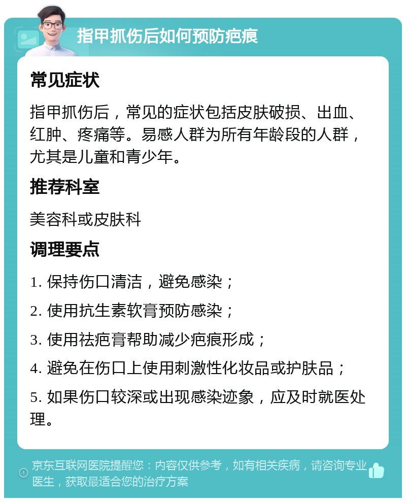 指甲抓伤后如何预防疤痕 常见症状 指甲抓伤后，常见的症状包括皮肤破损、出血、红肿、疼痛等。易感人群为所有年龄段的人群，尤其是儿童和青少年。 推荐科室 美容科或皮肤科 调理要点 1. 保持伤口清洁，避免感染； 2. 使用抗生素软膏预防感染； 3. 使用祛疤膏帮助减少疤痕形成； 4. 避免在伤口上使用刺激性化妆品或护肤品； 5. 如果伤口较深或出现感染迹象，应及时就医处理。