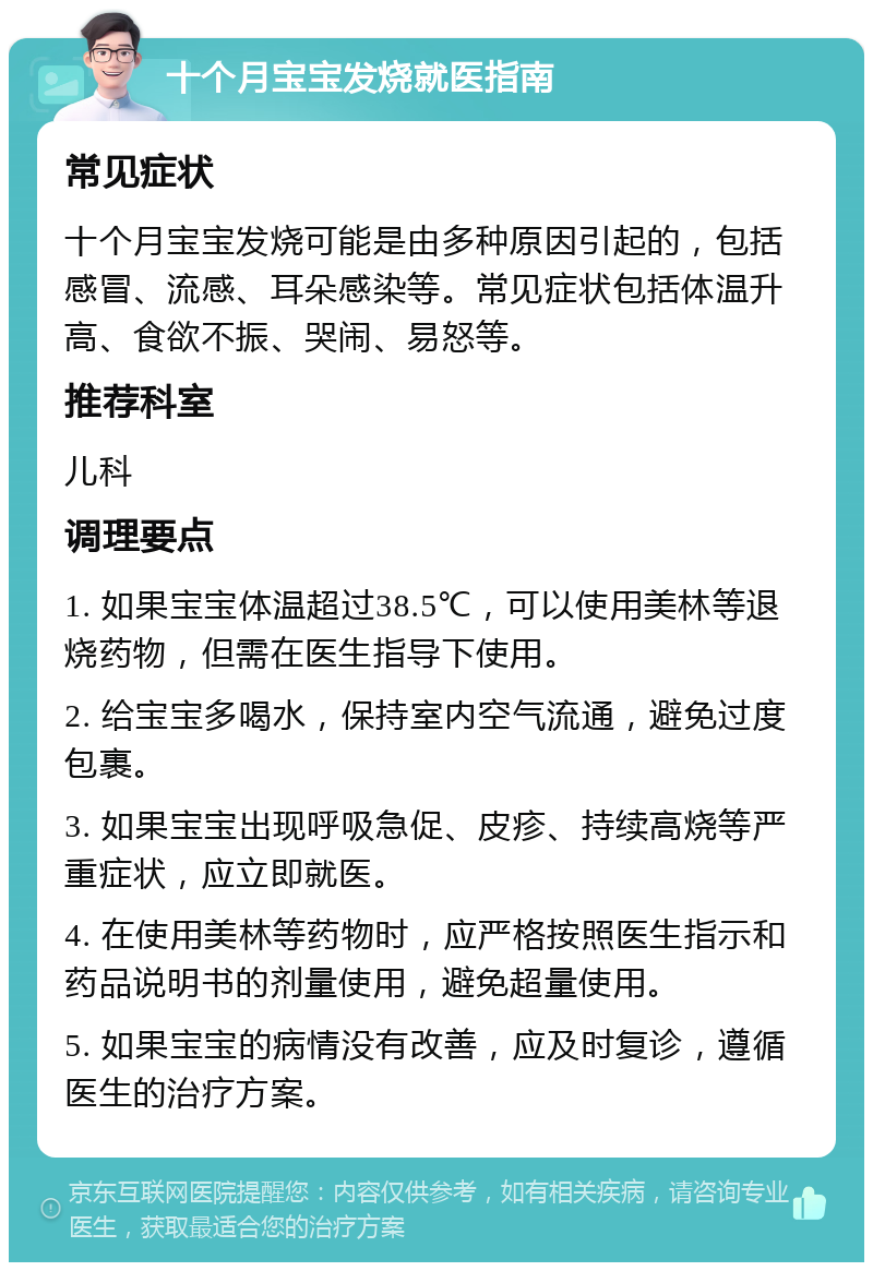 十个月宝宝发烧就医指南 常见症状 十个月宝宝发烧可能是由多种原因引起的，包括感冒、流感、耳朵感染等。常见症状包括体温升高、食欲不振、哭闹、易怒等。 推荐科室 儿科 调理要点 1. 如果宝宝体温超过38.5℃，可以使用美林等退烧药物，但需在医生指导下使用。 2. 给宝宝多喝水，保持室内空气流通，避免过度包裹。 3. 如果宝宝出现呼吸急促、皮疹、持续高烧等严重症状，应立即就医。 4. 在使用美林等药物时，应严格按照医生指示和药品说明书的剂量使用，避免超量使用。 5. 如果宝宝的病情没有改善，应及时复诊，遵循医生的治疗方案。